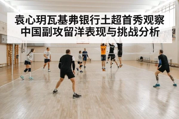 袁心玥瓦基弗银行土超首秀观察 中国副攻留洋表现与挑战分析
