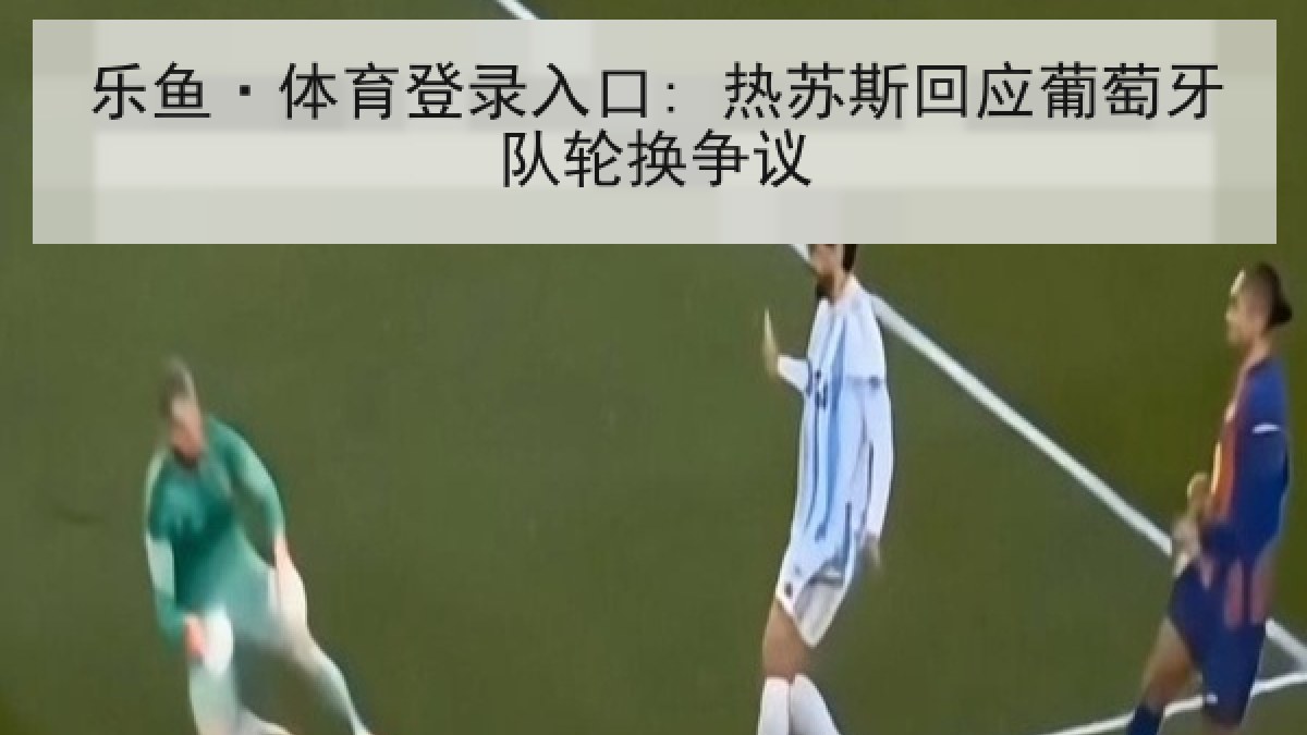 乐鱼·体育登录入口: 热苏斯回应葡萄牙队轮换争议 乐鱼·体育登录入口: 热苏斯回应葡萄牙队轮换争议