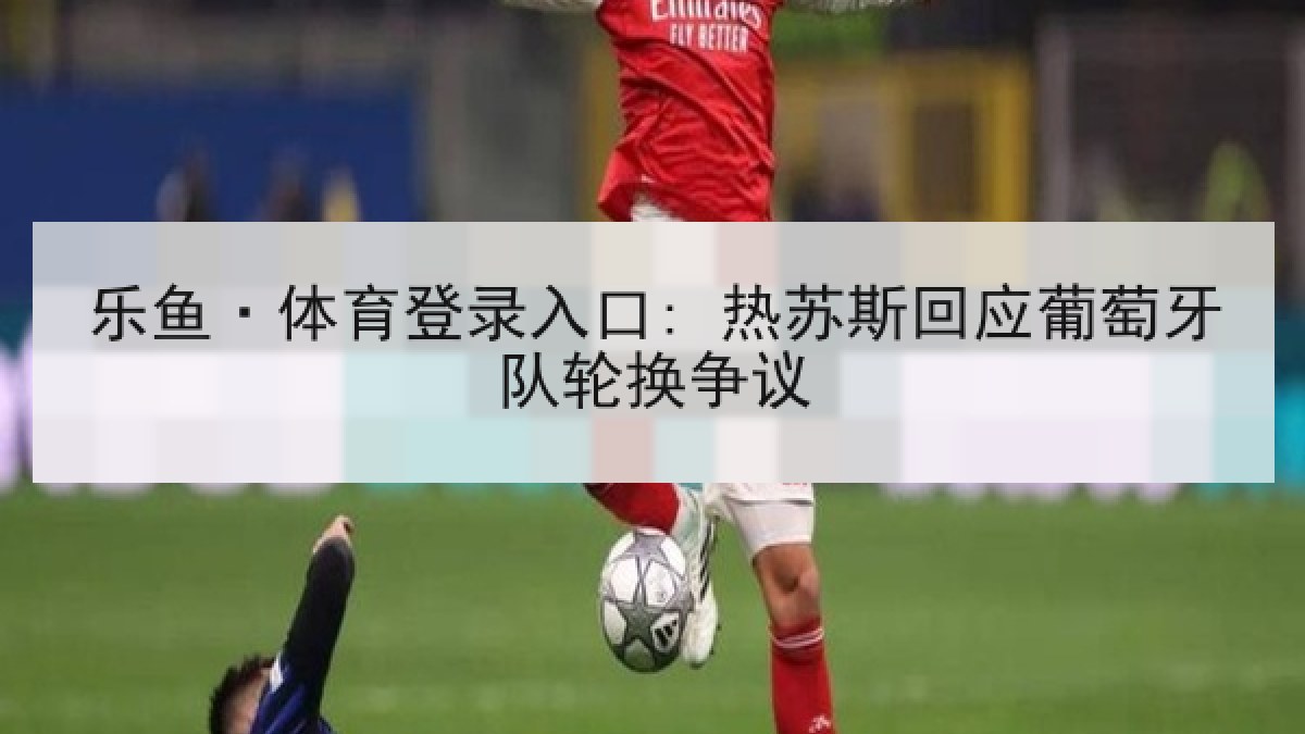 乐鱼·体育登录入口: 热苏斯回应葡萄牙队轮换争议 乐鱼·体育登录入口: 热苏斯回应葡萄牙队轮换争议